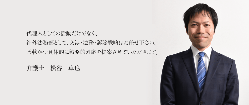 代理人としての活動だけでなく、社外法務部として、交渉・法務・訴訟戦略はお任せ下さい。柔軟かつ具体的に戦略的対応を提案させていただきます。 弁護士 松谷 卓也