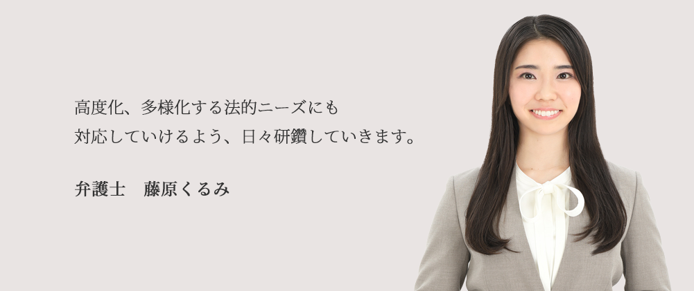 高度化、多様化する法的ニーズにも対応していけるよう、日々研鑽していきます。 弁護士　藤原　くるみ